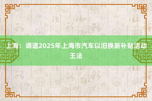 上海：调遣2025年上海市汽车以旧换新补贴活动王法